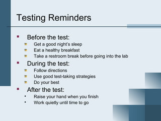 Testing Reminders

       Before the test:
          Get a good night’s sleep
          Eat a healthy breakfast
          Take a restroom break before going into the lab
       During the test:
          Follow directions
          Use good test-taking strategies
          Do your best
       After the test:
         Raise your hand when you finish
         Work quietly until time to go
 