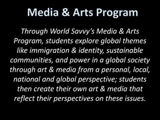 Through World Savvy’s Media & Arts
Program, students explore global themes
like immigration & identity, sustainable
communities, and power in a global society
through art & media from a personal, local,
national and global perspective; students
then create their own art & media that
reflect their perspectives on these issues.

 
