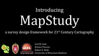 Introducing
MapStudy
a survey design framework for 21st Century Cartography
Carl M. Sack
Kristen Vincent
Robert E. Roth
University of Wisconsin-Madison
 