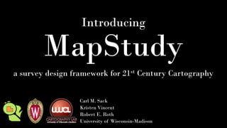 Introducing
MapStudy
a survey design framework for 21st Century Cartography
Carl M. Sack
Kristen Vincent
Robert E. Roth
University of Wisconsin-Madison
 