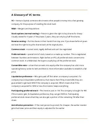 A Glossary of VC terms
VC ​= Venture Capital, someone who invests other people's money into a fast growing
company, for the purpose of reselling the stock back
M&A​= Mergers and Acquisitions
Stock options (normal vesting)​= Person is given the right to buy shares for cheap.
Usually vested for 4 years. If they leave 2 years, they can only buy half the shares.
Reverse vesting​= Put the shares in their hands from day one. If you leave before 4 years
we have the right to buy the shares back at the original price.
Common stock​= normal stock, legally defined and can't be negotiated
Preferred stock​= special kind of stock, based on a made up number. This is negotiated
between founders and investors. Right before an IPO, all preferred stock converts into
common stock. In a M&A deal, the buyers usually buy all the preferred stock.
Convertible note​= a loan that converts into equity after the company has a bit more
operating history under its belt and there is more information available to establish a fair
price
Liquidation preference​= Who gets paid off first when a company is acquired. If a
company has 2x liquidation preference, that means that if they invest $2M, they are
guaranteed to get back $4M if the company is acquired. Which means that if the
company is acquired for $4M or less, the investor keeps everything.
Participating preferred stock​= The investor puts in 1M. The company is bought for 4M.
If the investor gets 3x liquidation preference, they can get 3M first. Participating
preferred stock means that they can also get a portion of the remaining 1M after their
share.
Anti-dilution protection​= If the next person buys stock for cheaper, the earlier investor
gets that lower price and their equity is adjusted for the earlier
10
 