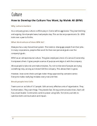Culture
How to Develop the Culture You Want, by Malek Ali (BFM)
Why culture matters
As a company grows, culture conflicts play in. Some will be aggressive. They start bitching
and arguing. Good people leave, bad people stay. This can be very expensive to fix - BFM
took over a year to fix this.
What kind culture of does BFM do?
Malaysia has a very hierarchical system. This tends to disengage people from their jobs.
In many corporations, people often work for their own personal goals over the
company's goals.
BFM has an entrepreneurial culture. This gives employees more of a sense of ownership.
It empowers them. It gives people a sense of purpose and aligns it with the company.
Allow people to take risk and make mistakes. Try not to intervene if people are trying
something risky, as long as it doesn't kill the company. This allows them to grow.
However, have some checks and get riskier things approved by someone senior.
Everyone makes really big mistakes every now and then.
Break people into Cells
Teams are run as Cells of 5-7 people. Cells are very effective units of organization. They
fix themselves. They own things. They decide fast. Strong communication lines. Each cell
has a team leader. Communists came to power using Cells. Terrorists use Cells to
optimize both communication and impact.
11
 