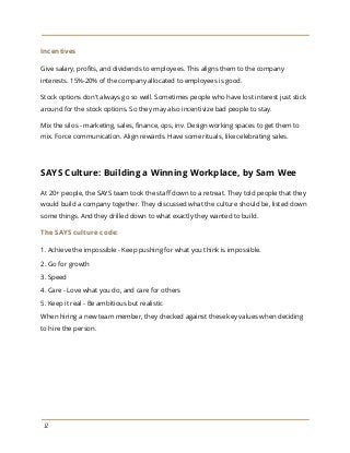 Incentives
Give salary, profits, and dividends to employees. This aligns them to the company
interests. 15%-20% of the company allocated to employees is good.
Stock options don't always go so well. Sometimes people who have lost interest just stick
around for the stock options. So they may also incentivize bad people to stay.
Mix the silos - marketing, sales, finance, ops, inv. Design working spaces to get them to
mix. Force communication. Align rewards. Have some rituals, like celebrating sales.
SAYS Culture: Building a Winning Workplace, by Sam Wee
At 20+ people, the SAYS team took the staff down to a retreat. They told people that they
would build a company together. They discussed what the culture should be, listed down
some things. And they drilled down to what exactly they wanted to build.
The SAYS culture code:
1. Achieve the impossible - Keep pushing for what you think is impossible.
2. Go for growth
3. Speed
4. Care - Love what you do, and care for others
5. Keep it real - Be ambitious but realistic
When hiring a new team member, they checked against these key values when deciding
to hire the person.
12
 