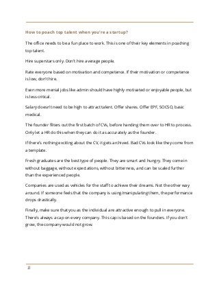 How to poach top talent when you're a startup?
The office needs to be a fun place to work. This is one of their key elements in poaching
top talent.
Hire superstars only. Don't hire average people.
Rate everyone based on motivation and competence. If their motivation or competence
is low, don't hire.
Even more menial jobs like admin should have highly motivated or enjoyable people, but
is less critical.
Salary doesn't need to be high to attract talent. Offer shares. Offer EPF, SOCSO, basic
medical.
The founder filters out the first batch of CVs, before handing them over to HR to process.
Only let a HR do this when they can do it as accurately as the founder.
If there's nothing exciting about the CV, it gets archived. Bad CVs look like they come from
a template.
Fresh graduates are the best type of people. They are smart and hungry. They come in
without baggage, without expectations, without bitterness, and can be scaled further
than the experienced people.
Companies are used as vehicles for the staff to achieve their dreams. Not the other way
around. If someone feels that the company is using/manipulating them, the performance
drops drastically.
Finally, make sure that you as the individual are attractive enough to pull in everyone.
There's always a cap on every company. This cap is based on the founders. If you don't
grow, the company would not grow.
13
 
