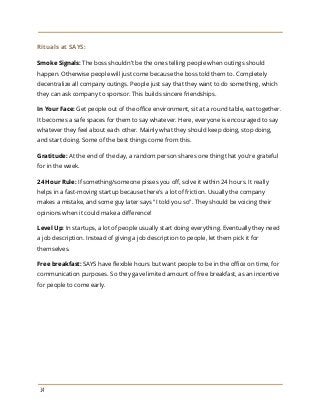 Rituals at SAYS:
Smoke Signals:​The boss shouldn’t be the ones telling people when outings should
happen. Otherwise people will just come because the boss told them to. Completely
decentralize all company outings. People just say that they want to do something, which
they can ask company to sponsor. This builds sincere friendships.
In Your Face:​Get people out of the office environment, sit at a round table, eat together.
It becomes a safe spaces for them to say whatever. Here, everyone is encouraged to say
whatever they feel about each other. Mainly what they should keep doing, stop doing,
and start doing. Some of the best things come from this.
Gratitude:​At the end of the day, a random person shares one thing that you're grateful
for in the week.
24 Hour Rule:​If something/someone pisses you off, solve it within 24 hours. It really
helps in a fast-moving startup because there's a lot of friction. Usually the company
makes a mistake, and some guy later says "I told you so". They should be voicing their
opinions when it could make a difference!
Level Up:​In startups, a lot of people usually start doing everything. Eventually they need
a job description. Instead of giving a job description to people, let them pick it for
themselves.
Free breakfast:​SAYS have flexible hours but want people to be in the office on time, for
communication purposes. So they gave limited amount of free breakfast, as an incentive
for people to come early.
14
 