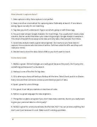 How should I capture data?
1. Data capture is dirty. Data capture is not perfect.
2. Have more than one method for capturing data. Preferably at least 3. If one data is
wrong, figure out why it's not matching.
3. Tag data you don't understand. Figure out what's going on with these tags.
4. You just need a​t least Google Analytics for most things. You usually don't need a data
scientist. But be careful that when your data is big enough, Google Analytics samples it.
This means they will throw away some data and only take a few samples from these.
5. Good data analysis needs a good data engineer. Do it early so you have data to
capture. Hire someone who has done it before. Tell them what the KPIs are (they can't
read your mind).
6. Decide how to store the data. Data is $$$ so you don't want to lose it.
Some data tools
1. MySQL is great. Old technologies are really good because they work. Don't jump into
something just because it's a buzzword.
2. Hadoop is one of the first for big data.
3. S3 is where you dump all backups. Backup all the time. Take S3 and push it to Glacier.
Every now and then someone screws up and destroys years of data.
4. Spark - great for a lot of things.
5. R is great. It can tell you statistics in two lines of code.
6. Python is a great language for data engineers.
7. Things like Localytics are great if you don't have data scientists. But do you really want
to give your personal data to a third party?
8. NoSQL is good for unstructured data, like flat text, NLP. You can process anything. But
don't use it just because it's cool. Make sure it's solving a problem.
16
 