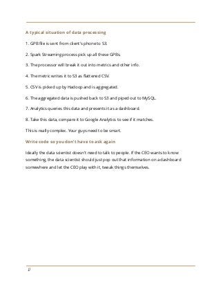 A typical situation of data processing
1. GPB file is sent from client's phone to S3.
2. Spark Streaming process pick up all these GPBs.
3. The processor will break it out into metrics and other info.
4. The metric writes it to S3 as flattened CSV.
5. CSV is picked up by Hadoop and is aggregated.
6. The aggregated data is pushed back to S3 and piped out to MySQL.
7. Analytics queries this data and presents it as a dashboard.
8. Take this data, compare it to Google Analytics to see if it matches.
This is really complex. Your guys need to be smart.
Write code so you don’t have to ask again
Ideally the data scientist doesn't need to talk to people. If the CEO wants to know
something, the data scientist should just pop out that information on a dashboard
somewhere and let the CEO play with it, tweak things themselves.
17
 