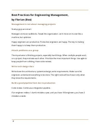 Best Practices for Engineering Management,
by Florian (Box)
Management is not about managing projects
Startup guys are smart.
Managers remove roadblocks. Tweak the organization. Let it move on its own like a
machine, but optimize.
Happy engineers are productive. Productive engineers are happy. The key to making
them happy is to keep them productive.
Attack problems as a group
The importance is finishing projects, especially hard things. When multiple people work
on a project, they motivate each other. Prioritize the most important things. Use agile to
keep people from colliding. Have code reviews.
Write tech design docs
Write down the architecture, systemize design, write requirements. Make sure the
engineers understand everything to be done. The right tools will be chosen only when
they know the requirements.
Build a good pipeline from dev to production
Code review. Continuous integration pipeline.
If an engineer makes 1 dumb mistake a year, and you have 100 engineers, you have 2
mistakes a week.
18
 