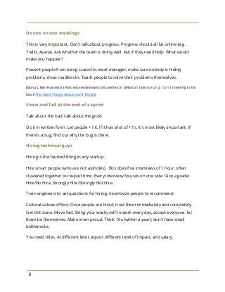 Do one on one meetings
This is very important. Don't talk about progress. Progress should all be online (e.g.
Trello, Asana). Ask whether the team is doing well. Ask if they need help. What would
make you happier?
Prevent people from being scared to meet manager, make sure nobody is hiding
problems, show roadblocks. Teach people to solve their problems themselves.
[Bonus: Ben Horowitz (Horowitz-Andreesen) also writes in detail on how to run a 1 on 1 meeting in his
book ​The Hard Things About Hard Things​]
Show and Tell at the end of a sprint
Talk about the bad, talk about the good.
Do it in written form. Let people +1 it. If it has a lot of +1's, it's most likely important. If
there's a bug, find out why the bug is there.
Hiring technical guys
Hiring is the hardest thing in any startup.
Hire smart people (who are not assholes). Box does five interviews of 1 hour, often
clustered together to respect time. Every interview focuses on one side. Give a grade:
Hire/No Hire, Strongly Hire/Strongly Not Hire.
Train engineers to set questions for hiring. Incentivize people to recommend.
Cultural values of Box: Once people are hired, trust them immediately and completely.
Get shit done. Move fast. Bring your wacky self to work every day, accept everyone, let
them be themselves. Make mom proud. Think 10x (within a year); don't have small
bottlenecks.
You need titles. At different level, expect different level of impact, and salary.
19
 