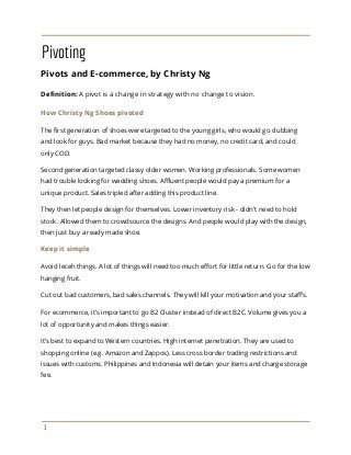 Pivoting
Pivots and E-commerce, by Christy Ng
Definition:​A pivot is a change in strategy with no change to vision.
How Christy Ng Shoes pivoted
The first generation of shoes were targeted to the young girls, who would go clubbing
and look for guys. Bad market because they had no money, no credit card, and could
only COD.
Second generation targeted classy older women. Working professionals. Some women
had trouble looking for wedding shoes. Affluent people would pay a premium for a
unique product. Sales tripled after adding this product line.
They then let people design for themselves. Lower inventory risk - didn't need to hold
stock. Allowed them to crowdsource the designs. And people would play with the design,
then just buy a ready made shoe.
Keep it simple
Avoid leceh things. A lot of things will need too much effort for little return. Go for the low
hanging fruit.
Cut out bad customers, bad sales channels. They will kill your motivation and your staff's.
For ecommerce, it's important to go B2 Cluster instead of direct B2C. Volume gives you a
lot of opportunity and makes things easier.
It’s best to expand to Western countries. High internet penetration. They are used to
shopping online (e.g. Amazon and Zappos). Less cross border trading restrictions and
issues with customs. Philippines and Indonesia will detain your items and charge storage
fee.
3
 