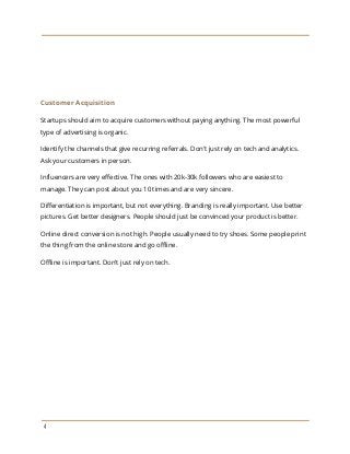 Customer Acquisition
Startups should aim to acquire customers without paying anything. The most powerful
type of advertising is organic.
Identify the channels that give recurring referrals. Don't just rely on tech and analytics.
Ask your customers in person.
Influencers are very effective. The ones with 20k-30k followers who are easiest to
manage. They can post about you 10 times and are very sincere.
Differentiation is important, but not everything. Branding is really important. Use better
pictures. Get better designers. People should just be convinced your product is better.
Online direct conversion is not high. People usually need to try shoes. Some people print
the thing from the online store and go offline.
Offline is important. Don't just rely on tech.
4
 