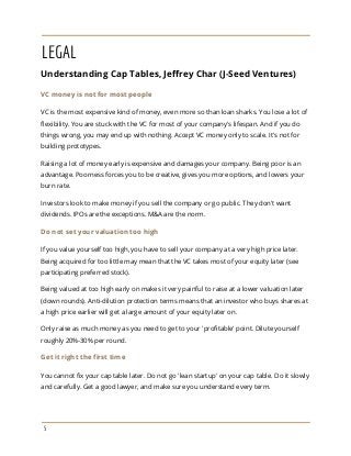 LEGAL
Understanding Cap Tables, Jeffrey Char (J-Seed Ventures)
VC money is not for most people
VC is the most expensive kind of money, even more so than loan sharks. You lose a lot of
flexibility. You are stuck with the VC for most of your company's lifespan. And if you do
things wrong, you may end up with nothing. Accept VC money only to scale. It's not for
building prototypes.
Raising a lot of money early is expensive and damages your company. Being poor is an
advantage. Poorness forces you to be creative, gives you more options, and lowers your
burn rate.
Investors look to make money if you sell the company or go public. They don't want
dividends. IPOs are the exceptions. M&A are the norm.
Do not set your valuation too high
If you value yourself too high, you have to sell your company at a very high price later.
Being acquired for too little may mean that the VC takes most of your equity later (see
participating preferred stock).
Being valued at too high early on makes it very painful to raise at a lower valuation later
(down rounds). Anti-dilution protection terms means that an investor who buys shares at
a high price earlier will get a large amount of your equity later on.
Only raise as much money as you need to get to your 'profitable' point. Dilute yourself
roughly 20%-30% per round.
Get it right the first time
You cannot fix your cap table later. Do not go 'lean startup' on your cap table. Do it slowly
and carefully. Get a good lawyer, and make sure you understand every term.
5
 