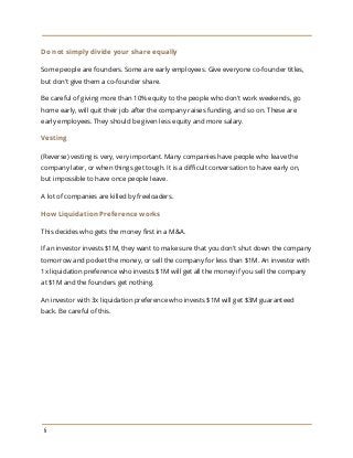 Do not simply divide your share equally
Some people are founders. Some are early employees. Give everyone co-founder titles,
but don't give them a co-founder share.
Be careful of giving more than 10% equity to the people who don't work weekends, go
home early, will quit their job after the company raises funding, and so on. These are
early employees. They should be given less equity and more salary.
Vesting
(Reverse) vesting is very, very important. Many companies have people who leave the
company later, or when things get tough. It is a difficult conversation to have early on,
but impossible to have once people leave.
A lot of companies are killed by freeloaders.
How Liquidation Preference works
This decides who gets the money first in a M&A.
If an investor invests $1M, they want to make sure that you don't shut down the company
tomorrow and pocket the money, or sell the company for less than $1M. An investor with
1x liquidation preference who invests $1M will get all the money if you sell the company
at $1M and the founders get nothing.
An investor with 3x liquidation preference who invests $1M will get $3M guaranteed
back. Be careful of this.
6
 