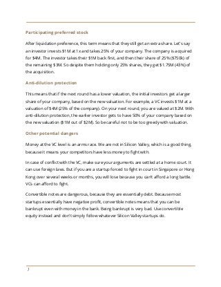 Participating preferred stock
After liquidation preference, this term means that they still get an extra share. Let's say
an investor invests $1M at 1x and takes 25% of your company. The company is acquired
for $4M. The investor takes their $1M back first, and then their share of 25% ($750k) of
the remaining $3M. So despite them holding only 25% shares, they get $1.75M (43%) of
the acquisition.
Anti-dilution protection
This means that if the next round has a lower valuation, the initial investors get a larger
share of your company, based on the new valuation. For example, a VC invests $1M at a
valuation of $4M (25% of the company). On your next round, you are valued at $2M. With
anti-dilution protection, the earlier investor gets to have 50% of your company based on
the new valuation ($1M out of $2M). So be careful not to be too greedy with valuation.
Other potential dangers
Money at the VC level is an arms race. We are not in Silicon Valley, which is a good thing,
because it means your competitors have less money to fight with.
In case of conflict with the VC, make sure your arguments are settled at a home court. It
can use foreign laws. But if you are a startup forced to fight in court in Singapore or Hong
Kong over several weeks or months, you will lose because you can't afford a long battle.
VCs can afford to fight.
Convertible notes are dangerous, because they are essentially debt. Because most
startups essentially have negative profit, convertible notes means that you can be
bankrupt even with money in the bank. Being bankrupt is very bad. Use convertible
equity instead and don't simply follow whatever Silicon Valley startups do.
7
 