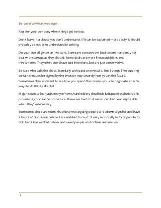 Be careful what you sign
Register your company when things get serious.
Don't leave in a clause you don't understand. If it can be explained more easily, it should
probably be easier to understand in writing.
Do your due diligence on investors. Some are conservative businessmen and may not
deal with startups as they should. Some deals are more like acquisitions, not
investments. They often don't have bad intentions, but are just conservative.
Be sure who calls the shots. Especially with passive investors. Small things like requiring
certain cheques be signed by the investor may severely hurt you in the future.
Sometimes they just want to see how you spend the money - you can negotiate smarter
ways to do things like that.
Major issues to look at is entry of new shareholders, deadlock & dispute resolution, exit
provisions, conciliation procedure. These are hard to discuss now, but near impossible
when they're necessary.
Sometimes there are terms that force two arguing people to sit down together and have
X hours of discussion before it is escalated to court. It may sound silly to force people to
talk, but it has worked before and saved people a lot of time and money.
9
 
