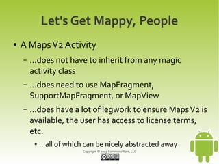 Copyright © 2013 CommonsWare, LLC
Let's Get Mappy, People
● A MapsV2 Activity
– ...does not have to inherit from any magic
activity class
– ...does need to use MapFragment,
SupportMapFragment, or MapView
– ...does have a lot of legwork to ensure MapsV2 is
available, the user has access to license terms,
etc.
● ...all of which can be nicely abstracted away
 