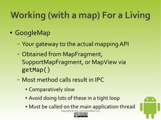 Copyright © 2013 CommonsWare, LLC
Working (with a map) For a Living
● GoogleMap
– Your gateway to the actual mapping API
– Obtained from MapFragment,
SupportMapFragment, or MapView via
getMap()
– Most method calls result in IPC
● Comparatively slow
● Avoid doing lots of these in a tight loop
● Must be called on the main application thread
 
