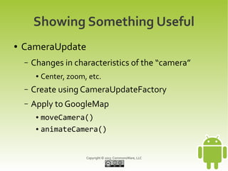 Copyright © 2013 CommonsWare, LLC
Showing Something Useful
● CameraUpdate
– Changes in characteristics of the “camera”
● Center, zoom, etc.
– Create using CameraUpdateFactory
– Apply to GoogleMap
● moveCamera()
● animateCamera()
 