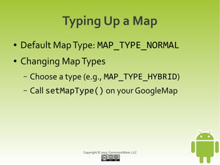 Copyright © 2013 CommonsWare, LLC
Typing Up a Map
● Default MapType: MAP_TYPE_NORMAL
● Changing MapTypes
– Choose a type (e.g., MAP_TYPE_HYBRID)
– Call setMapType() on your GoogleMap
 