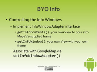 Copyright © 2013 CommonsWare, LLC
BYO Info
● Controlling the InfoWindows
– Implement InfoWindowAdapter interface
● getInfoContents(): your ownView to pour into
MapsV2-supplied frame
● getInfoWindow(): your ownView with your own
frame
– Associate with GoogleMap via
setInfoWindowAdapter()
 