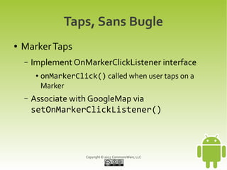 Copyright © 2013 CommonsWare, LLC
Taps, Sans Bugle
● MarkerTaps
– Implement OnMarkerClickListener interface
● onMarkerClick() called when user taps on a
Marker
– Associate with GoogleMap via
setOnMarkerClickListener()
 