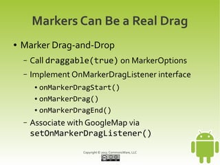 Copyright © 2013 CommonsWare, LLC
Markers Can Be a Real Drag
● Marker Drag-and-Drop
– Call draggable(true) on MarkerOptions
– Implement OnMarkerDragListener interface
● onMarkerDragStart()
● onMarkerDrag()
● onMarkerDragEnd()
– Associate with GoogleMap via
setOnMarkerDragListener()
 