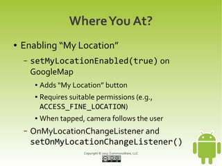 Copyright © 2013 CommonsWare, LLC
WhereYou At?
● Enabling “My Location”
– setMyLocationEnabled(true) on
GoogleMap
● Adds “My Location” button
● Requires suitable permissions (e.g.,
ACCESS_FINE_LOCATION)
● When tapped, camera follows the user
– OnMyLocationChangeListener and
setOnMyLocationChangeListener()
 