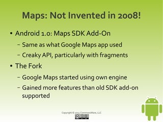 Copyright © 2013 CommonsWare, LLC
Maps: Not Invented in 2008!
● Android 1.0: Maps SDK Add-On
– Same as what Google Maps app used
– Creaky API, particularly with fragments
● The Fork
– Google Maps started using own engine
– Gained more features than old SDK add-on
supported
 