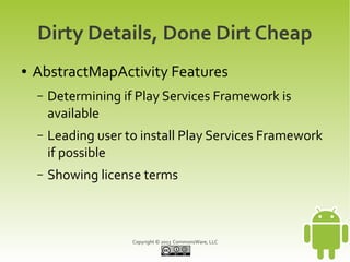 Copyright © 2013 CommonsWare, LLC
Dirty Details, Done Dirt Cheap
● AbstractMapActivity Features
– Determining if Play Services Framework is
available
– Leading user to install Play Services Framework
if possible
– Showing license terms
 