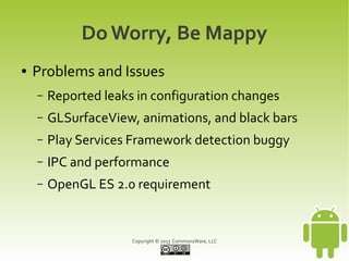 Copyright © 2013 CommonsWare, LLC
Do Worry, Be Mappy
● Problems and Issues
– Reported leaks in configuration changes
– GLSurfaceView, animations, and black bars
– Play Services Framework detection buggy
– IPC and performance
– OpenGL ES 2.0 requirement
 