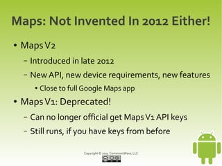 Copyright © 2013 CommonsWare, LLC
Maps: Not Invented In 2012 Either!
● MapsV2
– Introduced in late 2012
– New API, new device requirements, new features
● Close to full Google Maps app
● MapsV1: Deprecated!
– Can no longer official get MapsV1 API keys
– Still runs, if you have keys from before
 