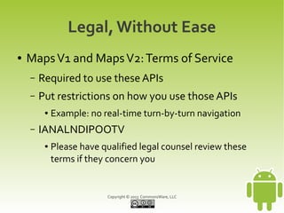Copyright © 2013 CommonsWare, LLC
Legal, Without Ease
● MapsV1 and MapsV2:Terms of Service
– Required to use these APIs
– Put restrictions on how you use those APIs
● Example: no real-time turn-by-turn navigation
– IANALNDIPOOTV
● Please have qualified legal counsel review these
terms if they concern you
 