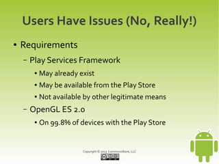 Copyright © 2013 CommonsWare, LLC
Users Have Issues (No, Really!)
● Requirements
– Play Services Framework
● May already exist
● May be available from the Play Store
● Not available by other legitimate means
– OpenGL ES 2.0
● On 99.8% of devices with the Play Store
 