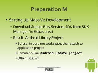 Copyright © 2013 CommonsWare, LLC
Preparation M
● Setting Up MapsV2 Development
– Download Google Play Services SDK from SDK
Manager (in Extras area)
– Result: Android Library Project
● Eclipse: import into workspace, then attach to
application project
● Command-line: android update project
● Other IDEs: ???
 