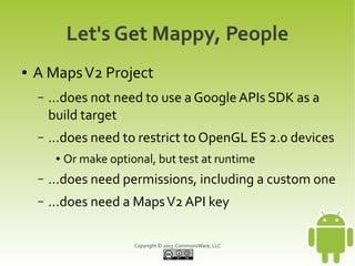 Copyright © 2013 CommonsWare, LLC
Let's Get Mappy, People
● A MapsV2 Project
– ...does not need to use a Google APIs SDK as a
build target
– …does need to restrict to OpenGL ES 2.0 devices
● Or make optional, but test at runtime
– ...does need permissions, including a custom one
– ...does need a MapsV2 API key
 