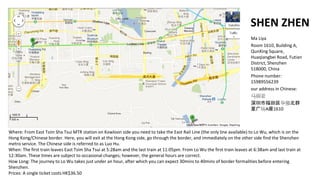 SHEN ZHEN
                                                                                                                            Ma Liya
                                                                                                                            Room 1610, Building A,
                                                                                                                            QunXing Square,
                                                                                                                            Huaqiangbei Road, Futian
                                                                                                                            District, Shenzhen
                                                                                                                            518000, China
                                                                                                                            Phone number:
                                                                                                                            15989556239
                                                                                                                            our address in Chinese:
                                                                                                                            
                                                                                                                            иǿȺ
                                                                                                                            ǹ㳡A1610



Where: From East Tsim Sha Tsui MTR station on Kowloon side you need to take the East Rail Line (the only line available) to Lo Wu, which is on the
Hong Kong/Chinese border. Here, you will exit at the Hong Kong side, go through the border, and immediately on the other side find the Shenzhen
metro service. The Chinese side is referred to as Luo Hu.
When: The first train leaves East Tsim Sha Tsui at 5:28am and the last train at 11:05pm. From Lo Wu the first train leaves at 6:38am and last train at
12:30am. These times are subject to occasional changes; however, the general hours are correct.
How Long: The journey to Lo Wu takes just under an hour, after which you can expect 30mins to 40mins of border formalities before entering
Shenzhen.
Prices: A single ticket costs HK$36.50
 