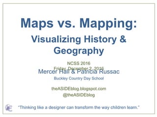 Mercer Hall & Patricia Russac
Buckley Country Day School
Maps vs. Mapping:
Visualizing History &
Geography
NCSS 2016
Friday, December 2, 2016
theASIDEblog.blogspot.com
@theASIDEblog
“Thinking like a designer can transform the way children learn.”
 
