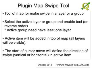 Plugin Map Swipe Tool
● Tool of map for make swipe in a layer or a group
● Select the active layer or group and enable tool (or
reverse order)
* Active group need have least one layer
● Active item will be added in top of map (all layers
will be visible).
● The start of cursor move will define the direction of
swipe (vertical or horizontal) in active item
October 2015 Hirofumi Hayashi and Luiz Motta
 