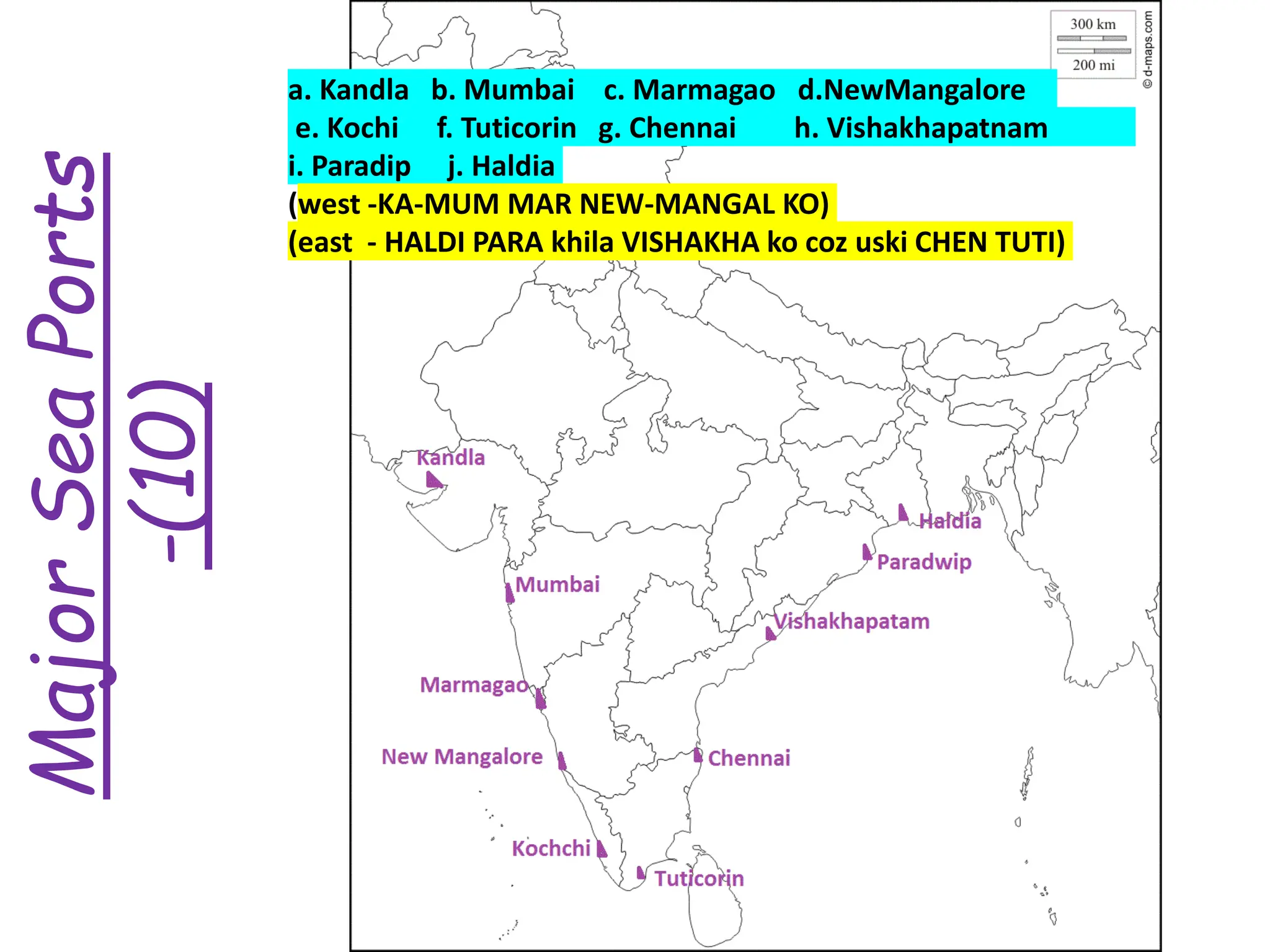 Major
Sea
Ports
-(10)
a. Kandla b. Mumbai c. Marmagao d.NewMangalore
e. Kochi f. Tuticorin g. Chennai h. Vishakhapatnam
i. Paradip j. Haldia
(west -KA-MUM MAR NEW-MANGAL KO)
(east - HALDI PARA khila VISHAKHA ko coz uski CHEN TUTI)
 
