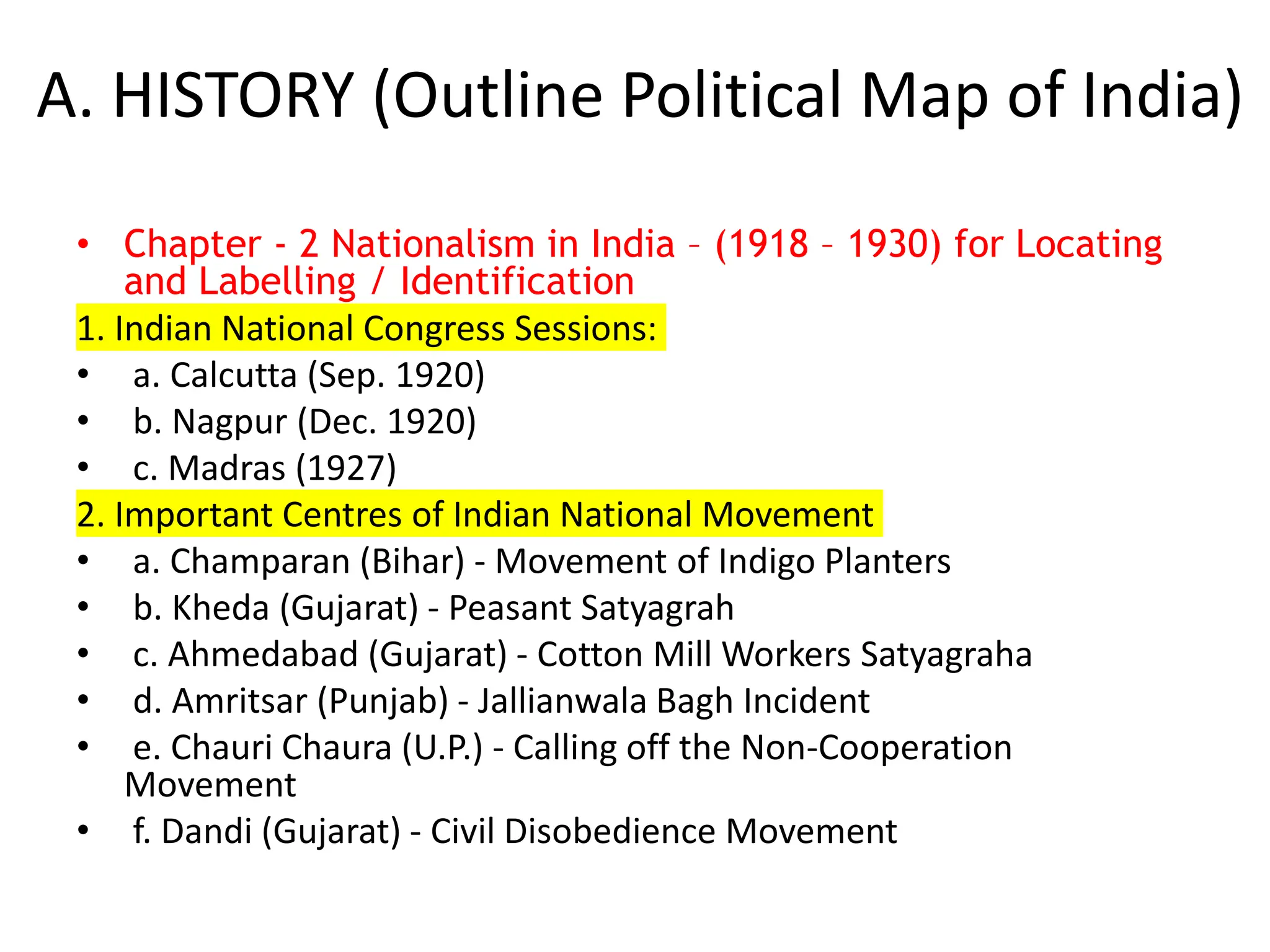 A. HISTORY (Outline Political Map of India)
• Chapter - 2 Nationalism in India – (1918 – 1930) for Locating
and Labelling / Identification
1. Indian National Congress Sessions:
• a. Calcutta (Sep. 1920)
• b. Nagpur (Dec. 1920)
• c. Madras (1927)
2. Important Centres of Indian National Movement
• a. Champaran (Bihar) - Movement of Indigo Planters
• b. Kheda (Gujarat) - Peasant Satyagrah
• c. Ahmedabad (Gujarat) - Cotton Mill Workers Satyagraha
• d. Amritsar (Punjab) - Jallianwala Bagh Incident
• e. Chauri Chaura (U.P.) - Calling off the Non-Cooperation
Movement
• f. Dandi (Gujarat) - Civil Disobedience Movement
 