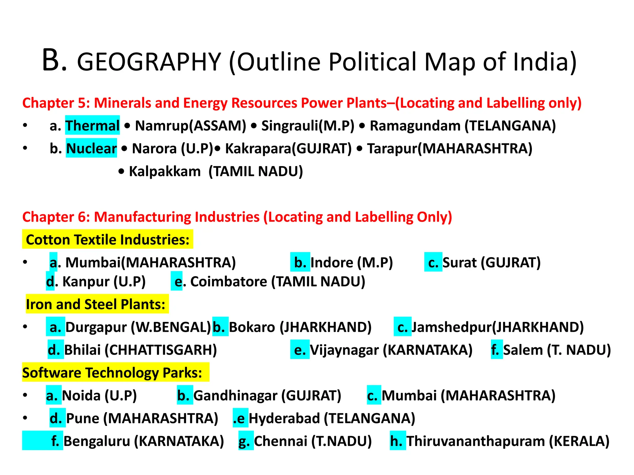 B. GEOGRAPHY (Outline Political Map of India)
Chapter 5: Minerals and Energy Resources Power Plants–(Locating and Labelling only)
• a. Thermal • Namrup(ASSAM) • Singrauli(M.P) • Ramagundam (TELANGANA)
• b. Nuclear • Narora (U.P)• Kakrapara(GUJRAT) • Tarapur(MAHARASHTRA)
• Kalpakkam (TAMIL NADU)
Chapter 6: Manufacturing Industries (Locating and Labelling Only)
Cotton Textile Industries:
• a. Mumbai(MAHARASHTRA) b. Indore (M.P) c. Surat (GUJRAT)
d. Kanpur (U.P) e. Coimbatore (TAMIL NADU)
Iron and Steel Plants:
• a. Durgapur (W.BENGAL)b. Bokaro (JHARKHAND) c. Jamshedpur(JHARKHAND)
d. Bhilai (CHHATTISGARH) e. Vijaynagar (KARNATAKA) f. Salem (T. NADU)
Software Technology Parks:
• a. Noida (U.P) b. Gandhinagar (GUJRAT) c. Mumbai (MAHARASHTRA)
• d. Pune (MAHARASHTRA) .e Hyderabad (TELANGANA)
f. Bengaluru (KARNATAKA) g. Chennai (T.NADU) h. Thiruvananthapuram (KERALA)
 