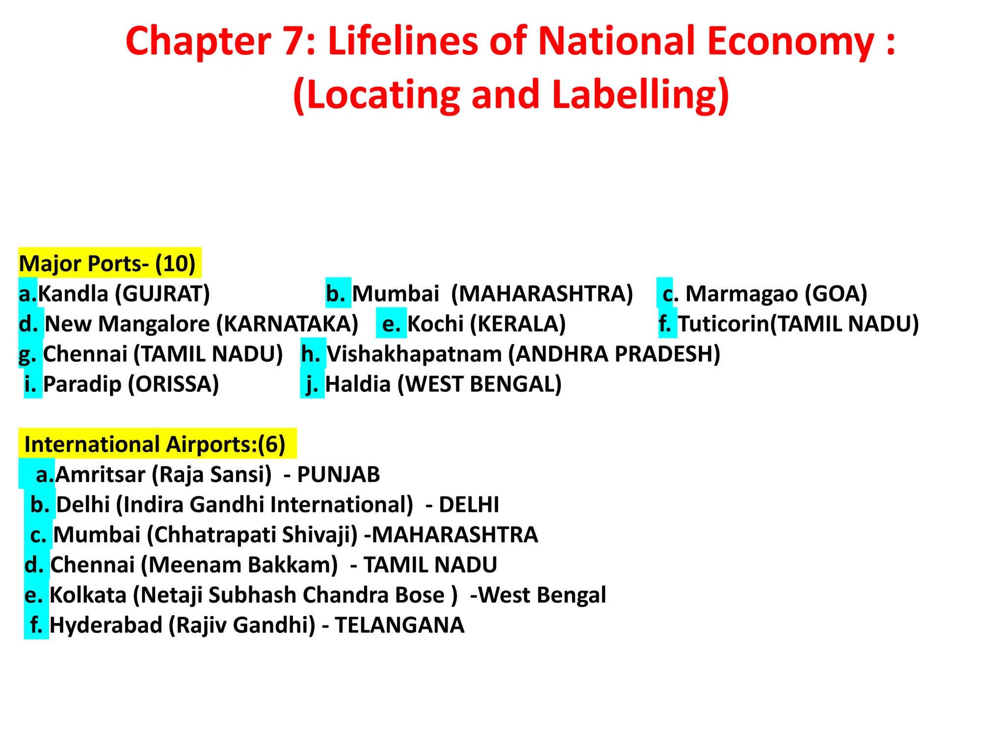 Chapter 7: Lifelines of National Economy :
(Locating and Labelling)
Major Ports- (10)
a.Kandla (GUJRAT) b. Mumbai (MAHARASHTRA) c. Marmagao (GOA)
d. New Mangalore (KARNATAKA) e. Kochi (KERALA) f. Tuticorin(TAMIL NADU)
g. Chennai (TAMIL NADU) h. Vishakhapatnam (ANDHRA PRADESH)
i. Paradip (ORISSA) j. Haldia (WEST BENGAL)
International Airports:(6)
a.Amritsar (Raja Sansi) - PUNJAB
b. Delhi (Indira Gandhi International) - DELHI
c. Mumbai (Chhatrapati Shivaji) -MAHARASHTRA
d. Chennai (Meenam Bakkam) - TAMIL NADU
e. Kolkata (Netaji Subhash Chandra Bose ) -West Bengal
f. Hyderabad (Rajiv Gandhi) - TELANGANA
 