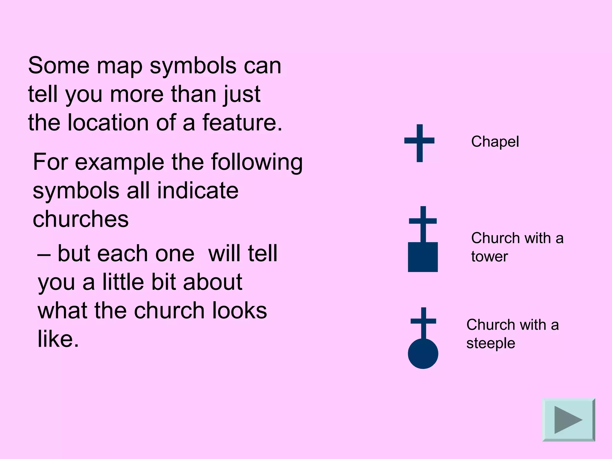 Some map symbols can
tell you more than just
the location of a feature.
                             Chapel
For example the following
symbols all indicate
churches
                             Church with a
– but each one will tell     tower
you a little bit about
what the church looks        Church with a
like.                        steeple
 