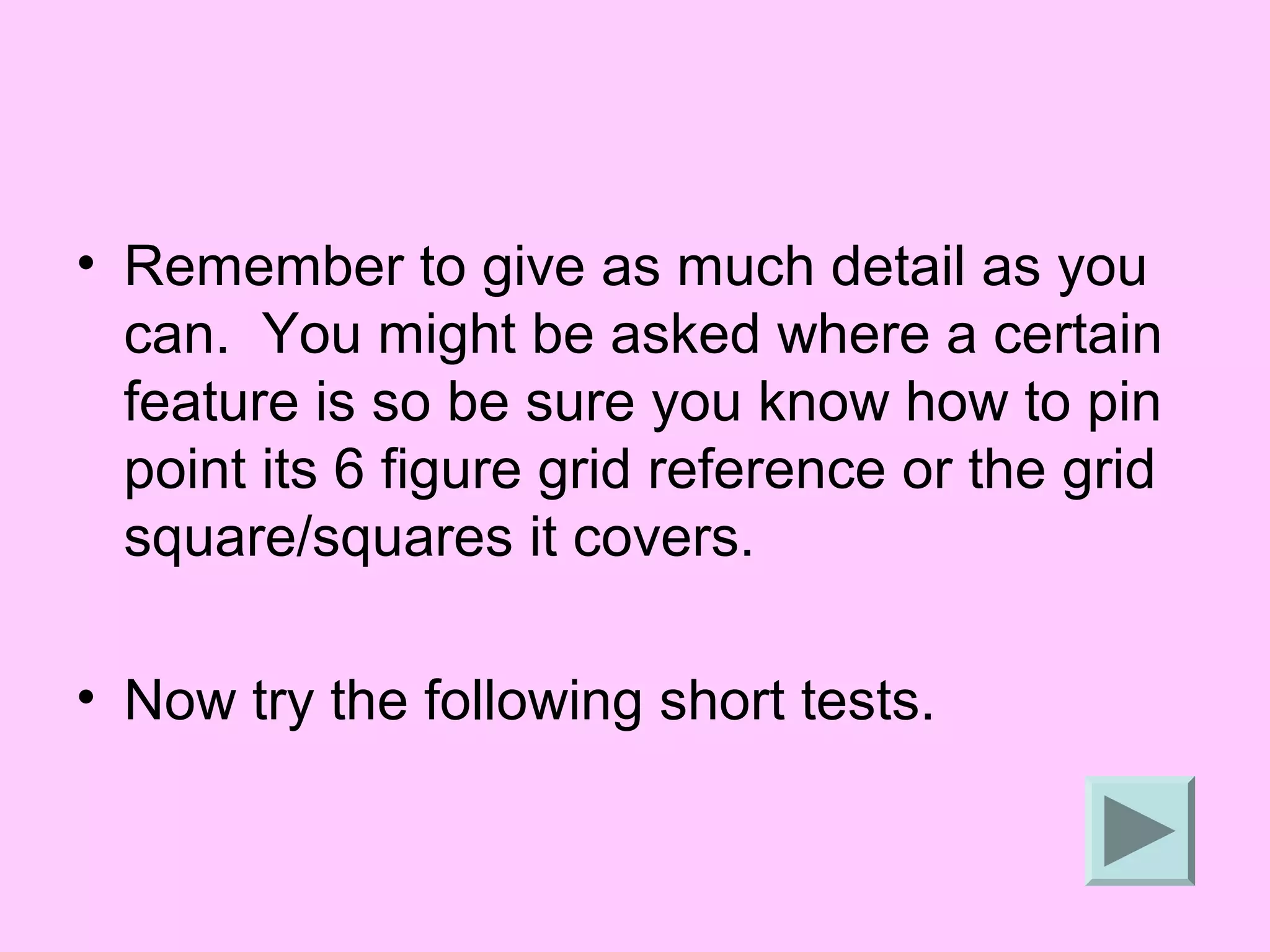 • Remember to give as much detail as you
  can. You might be asked where a certain
  feature is so be sure you know how to pin
  point its 6 figure grid reference or the grid
  square/squares it covers.

• Now try the following short tests.
 