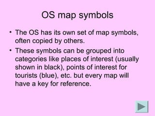 OS map symbols
• The OS has its own set of map symbols,
  often copied by others.
• These symbols can be grouped into
  categories like places of interest (usually
  shown in black), points of interest for
  tourists (blue), etc. but every map will
  have a key for reference.
 