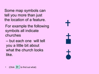 Some map symbols can
tell you more than just
the location of a feature.
For example the following
symbols all indicate
churches
– but each one will tell
you a little bit about
what the church looks
like.


•   (Click   to find out what)
 