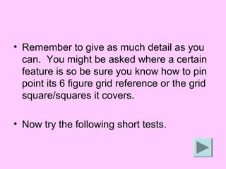 • Remember to give as much detail as you
  can. You might be asked where a certain
  feature is so be sure you know how to pin
  point its 6 figure grid reference or the grid
  square/squares it covers.

• Now try the following short tests.
 