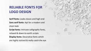 RELIABLE FONTS FOR
LOGO DESIGN
Serif fonts: Looks classic and high-end
Sans serif fonts: Apt for a modern and
clean look
Script fonts: Intricate calligraphic fonts,
relaxed & down-to-earth scripts
Display fonts: Decorative fonts which
are highly stylized & really catch the eye
 