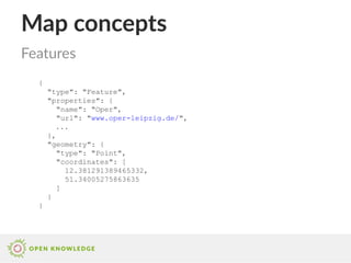 Map concepts
{
"type": "Feature",
"properties": {
"name": "Oper",
"url": "www.oper-leipzig.de/",
...
},
"geometry": {
"type": "Point",
"coordinates": [
12.381291389465332,
51.34005275863635
]
}
}
Features
 