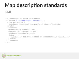 Map description standards
<?xml version="1.0" encoding="UTF-8"?>
<kml xmlns="http://www.opengis.net/kml/2.2">
<Style id="MyStyle">
<IconStyle><Icon><href>icon.png</href></Icon></IconStyle>
</Style>
<Placemark>
<name>Simple placemark</name>
<description>...</description>
<styleUrl>#MyStyle</styleUrl>
<Point>
<coordinates>-122.0822035425683,37.42228990140251,0</coordinates>
</Point>
</Placemark>
</kml>
KML
 